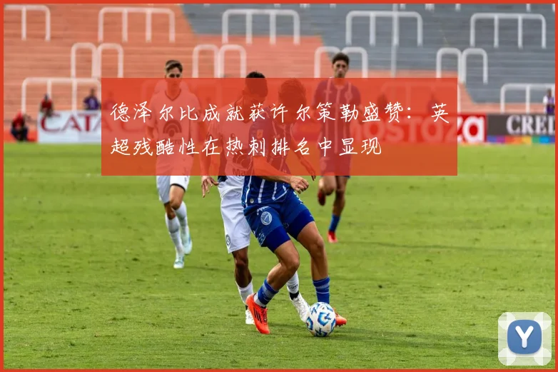 德泽尔比成就获许尔策勒盛赞:英超残酷性在热刺排名中显现