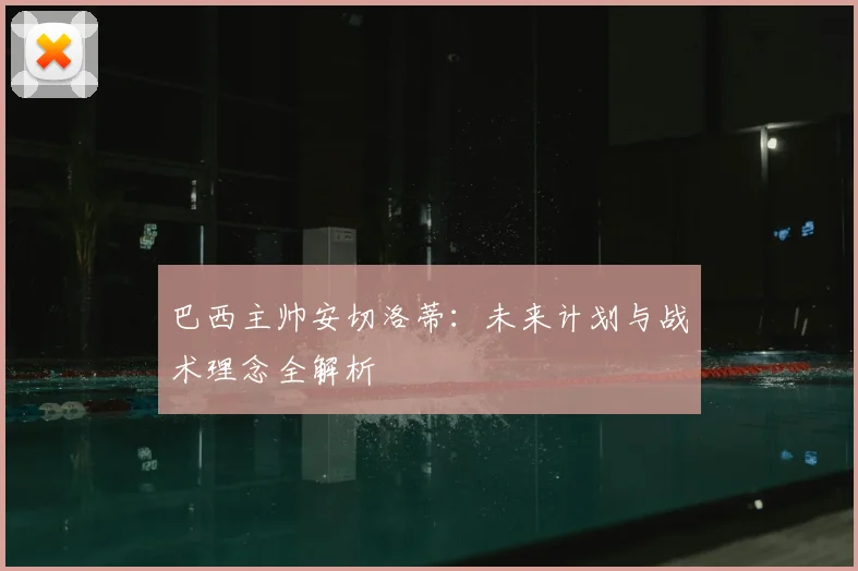 巴西主帅安切洛蒂:未来计划与战术理念全解析
