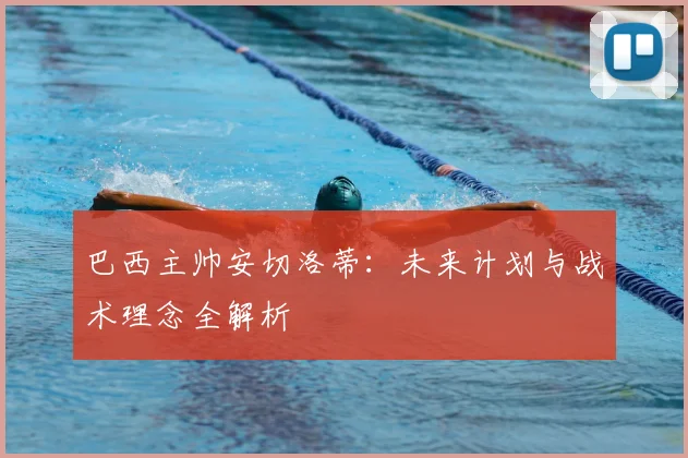 巴西主帅安切洛蒂:未来计划与战术理念全解析