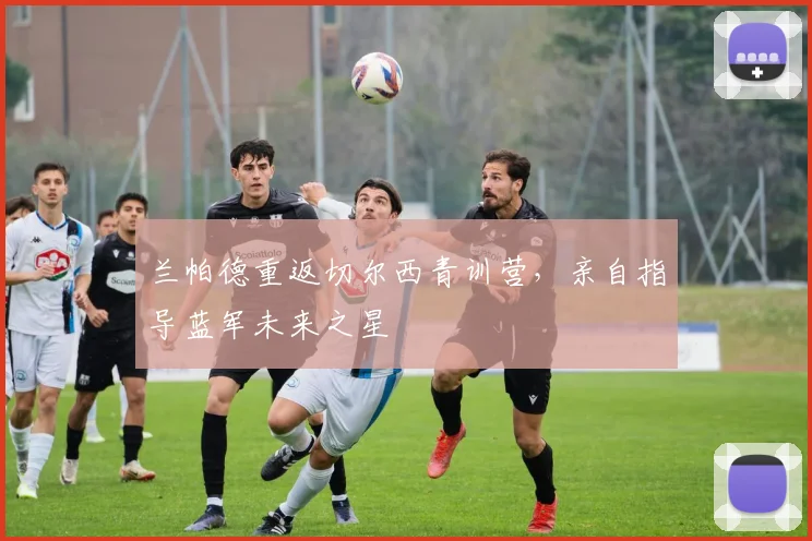 兰帕德重返切尔西青训营,亲自指导蓝军未来之星
