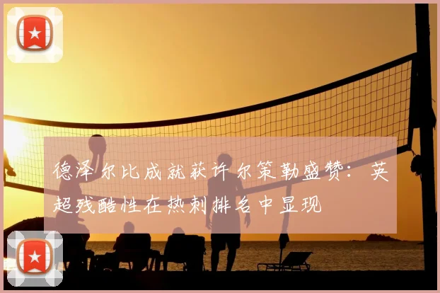 德泽尔比成就获许尔策勒盛赞:英超残酷性在热刺排名中显现