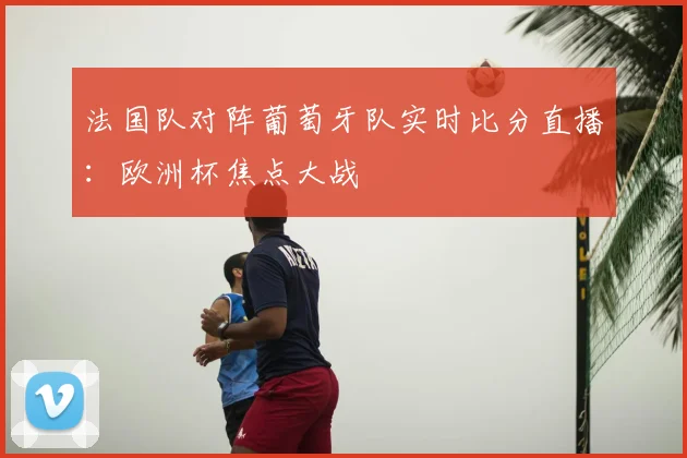 法国队对阵葡萄牙队实时比分直播：欧洲杯焦点大战