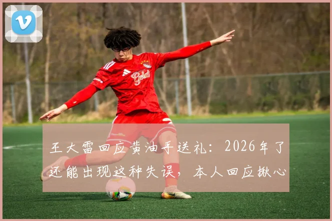 王大雷回应黄油手送礼：2026年了还能出现这种失误，本人回应揪心又无奈